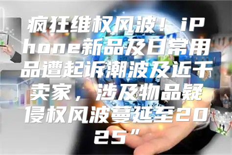 疯狂维权风波！iPhone新品及日常用品遭起诉潮波及近千卖家，涉及物品疑侵权风波蔓延至2025”