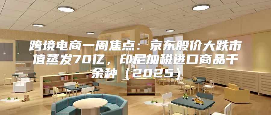 跨境电商一周焦点：京东股价大跌市值蒸发70亿，印尼加税进口商品千余种2025