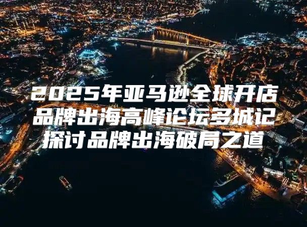 2025年亚马逊全球开店品牌出海高峰论坛多城记探讨品牌出海破局之道
