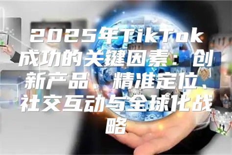 2025年TikTok成功的关键因素：创新产品、精准定位、社交互动与全球化战略