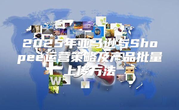 2025年亚马逊与Shopee运营策略及产品批量上传方法