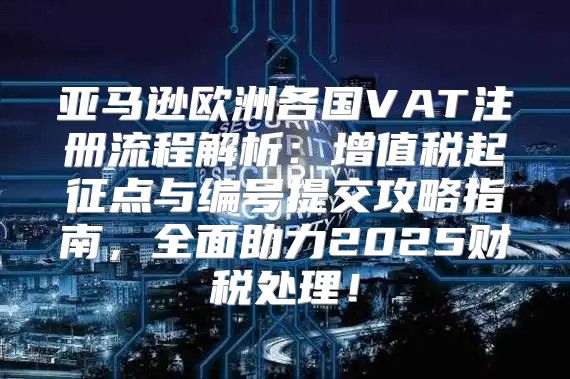 亚马逊欧洲各国VAT注册流程解析：增值税起征点与编号提交攻略指南，全面助力2025财税处理！