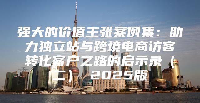 强大的价值主张案例集：助力独立站与跨境电商访客转化客户之路的启示录二 2025版