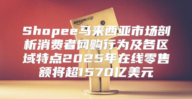 Shopee马来西亚市场剖析消费者网购行为及各区域特点2025年在线零售额将超1570亿美元