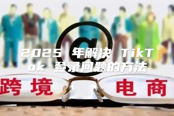 2025 年解决 TikTok 登录问题的方法