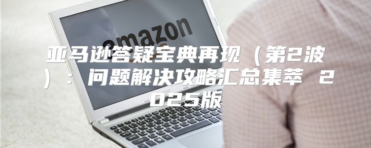 亚马逊答疑宝典再现第2波：问题解决攻略汇总集萃 2025版