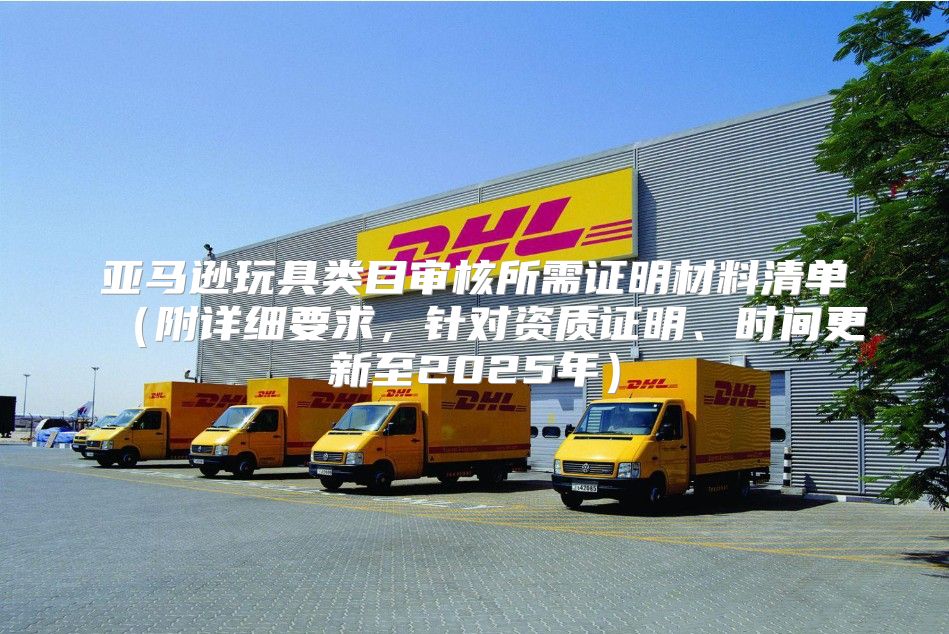亚马逊玩具类目审核所需证明材料清单附详细要求，针对资质证明、时间更新至2025年
