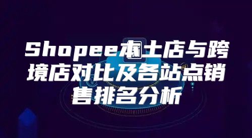 Shopee本土店与跨境店对比及各站点销售排名分析