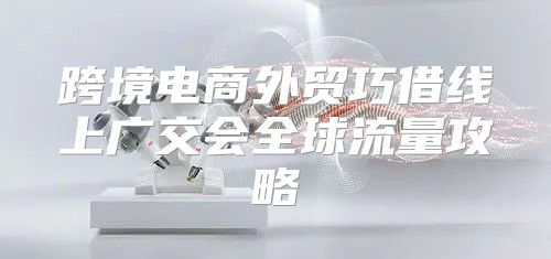 跨境电商外贸巧借线上广交会全球流量攻略
