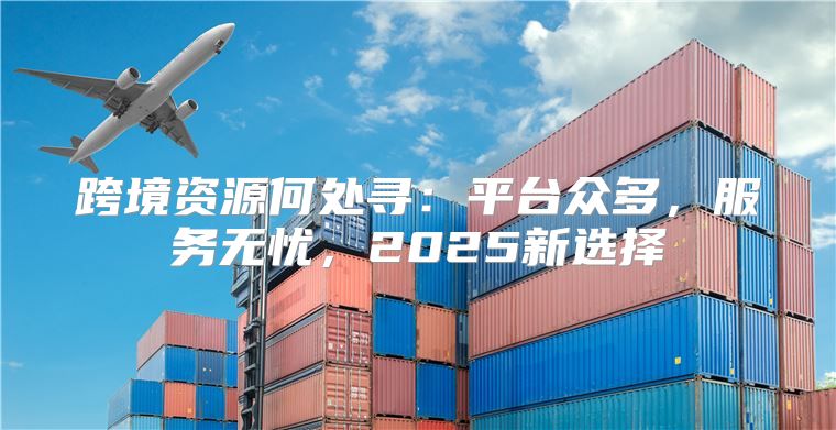 跨境资源何处寻：平台众多，服务无忧，2025新选择