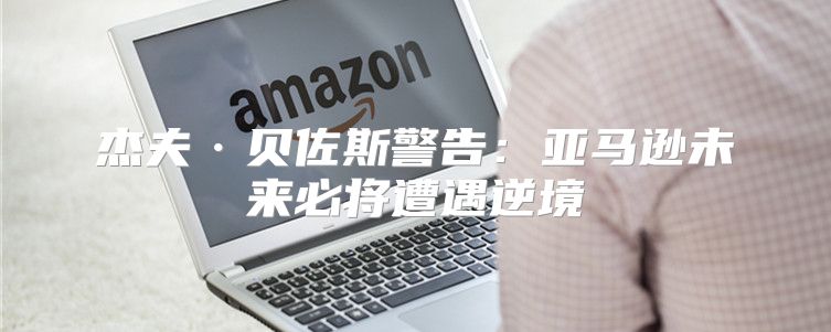 杰夫·贝佐斯警告：亚马逊未来必将遭遇逆境