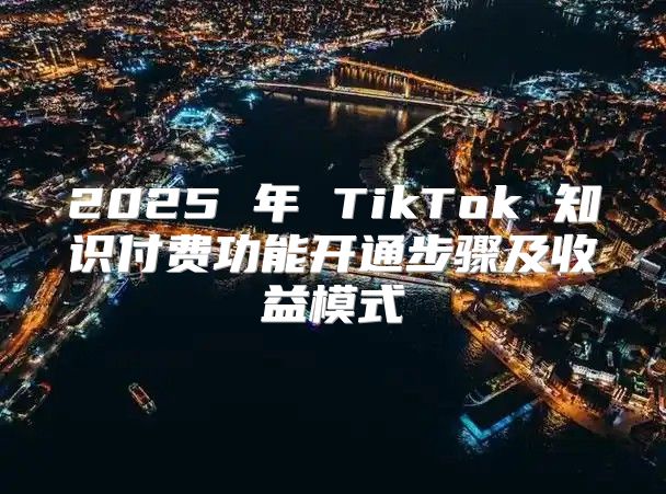 2025 年 TikTok 知识付费功能开通步骤及收益模式