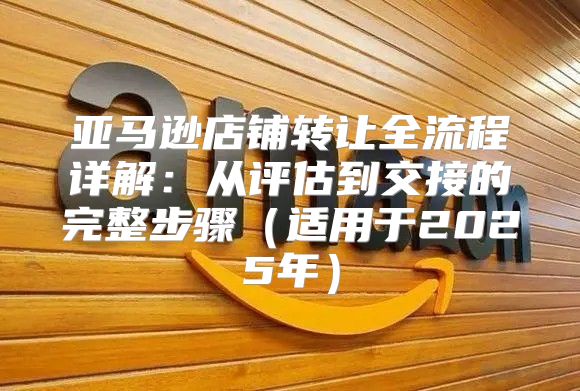亚马逊店铺转让全流程详解：从评估到交接的完整步骤适用于2025年