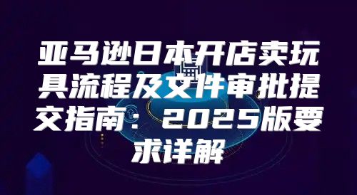 亚马逊日本开店卖玩具流程及文件审批提交指南：2025版要求详解