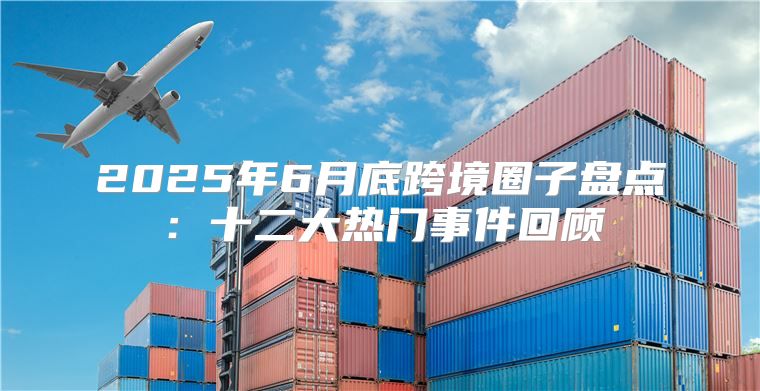2025年6月底跨境圈子盘点：十二大热门事件回顾