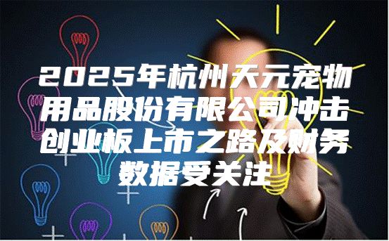2025年杭州天元宠物用品股份有限公司冲击创业板上市之路及财务数据受关注