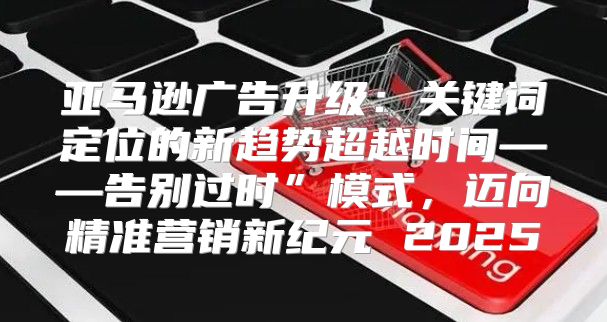 亚马逊广告升级：关键词定位的新趋势超越时间——告别过时”模式，迈向精准营销新纪元 2025
