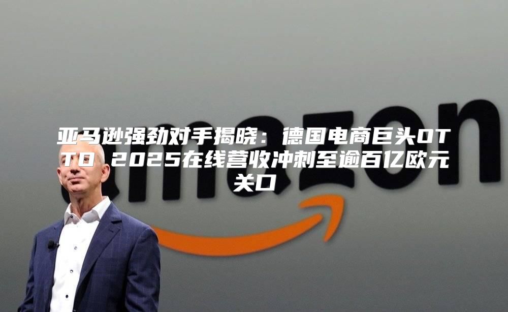 亚马逊强劲对手揭晓：德国电商巨头OTTO 2025在线营收冲刺至逾百亿欧元关口