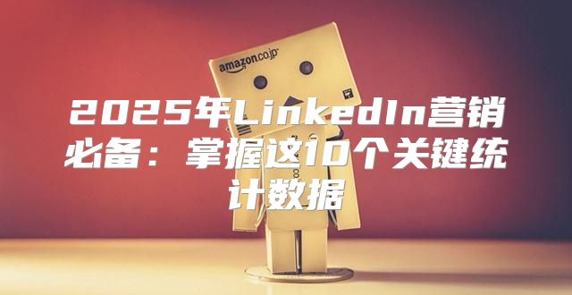 2025年LinkedIn营销必备：掌握这10个关键统计数据