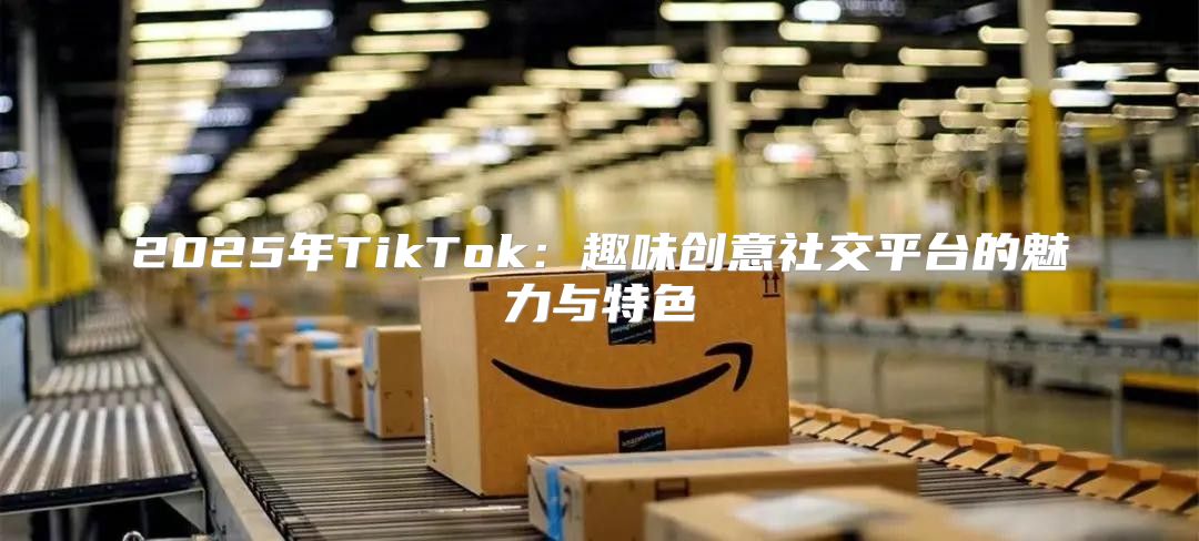 2025年TikTok：趣味创意社交平台的魅力与特色