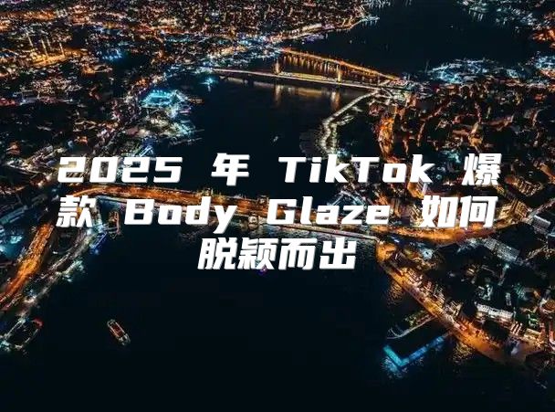 2025 年 TikTok 爆款 Body Glaze 如何脱颖而出