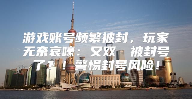 游戏账号频繁被封，玩家无奈哀嚎：又双叒叕被封号了？！警惕封号风险！
