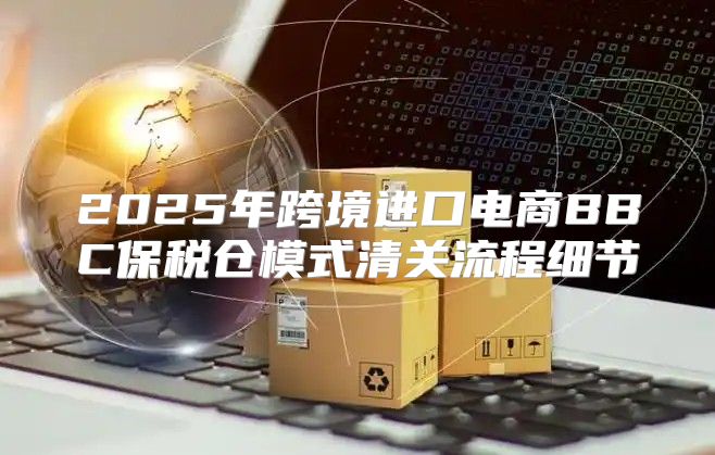 2025年跨境进口电商BBC保税仓模式清关流程细节