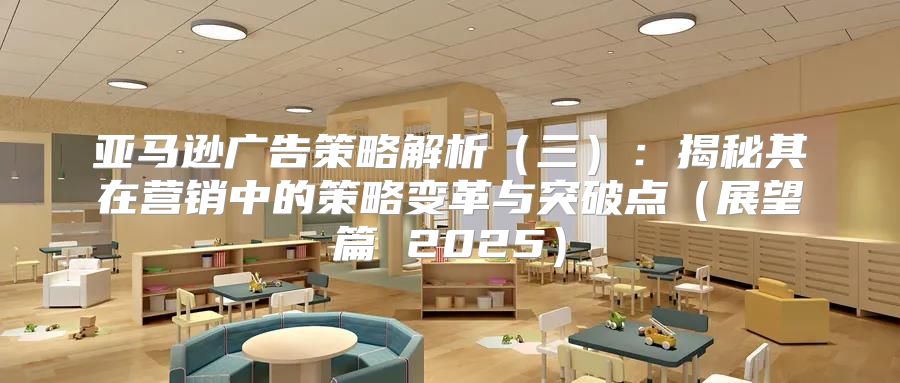 亚马逊广告策略解析三：揭秘其在营销中的策略变革与突破点展望篇 2025
