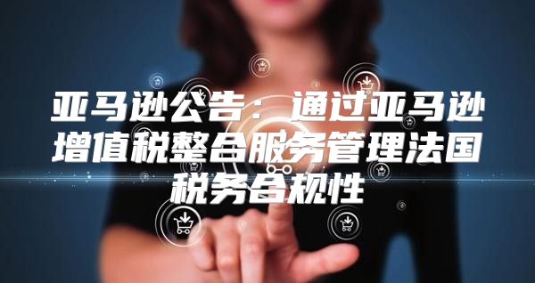 亚马逊公告：通过亚马逊增值税整合服务管理法国税务合规性