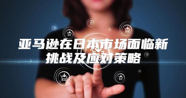 亚马逊在日本市场面临新挑战及应对策略