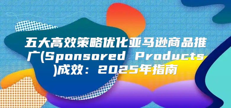 五大高效策略优化亚马逊商品推广(Sponsored Products)成效：2025年指南