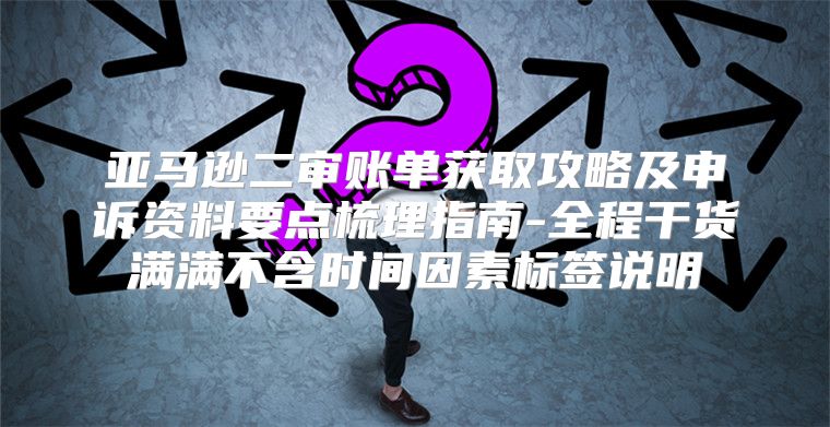 亚马逊二审账单获取攻略及申诉资料要点梳理指南-全程干货满满不含时间因素标签说明