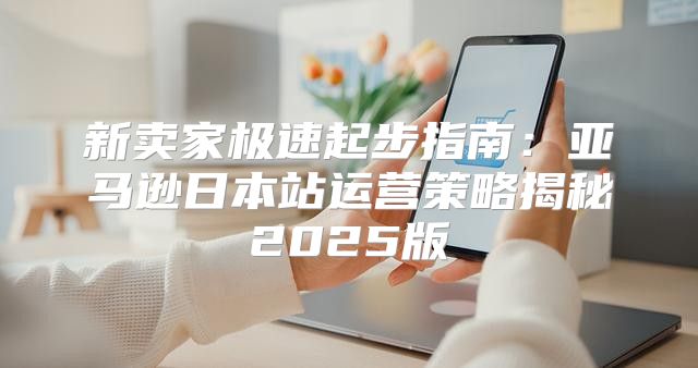 新卖家极速起步指南：亚马逊日本站运营策略揭秘2025版