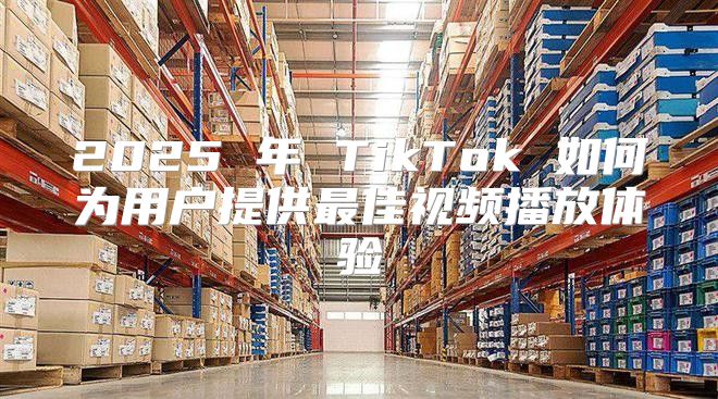 2025 年 TikTok 如何为用户提供最佳视频播放体验