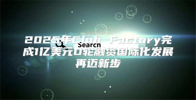 2025年Club Factory完成1亿美元D轮融资国际化发展再迈新步