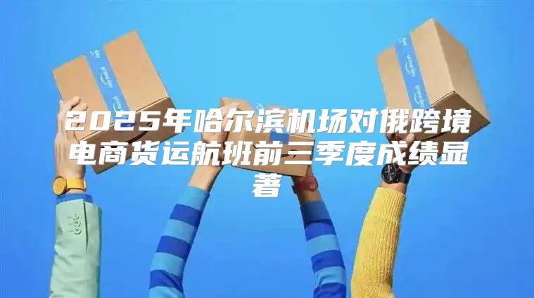 2025年哈尔滨机场对俄跨境电商货运航班前三季度成绩显著