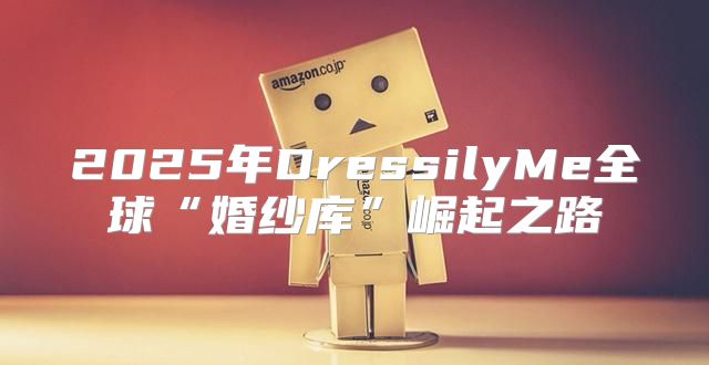 2025年DressilyMe全球“婚纱库”崛起之路