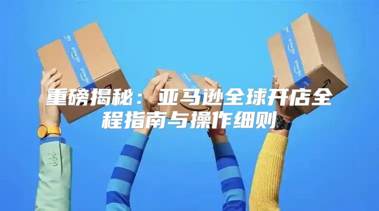 重磅揭秘：亚马逊全球开店全程指南与操作细则