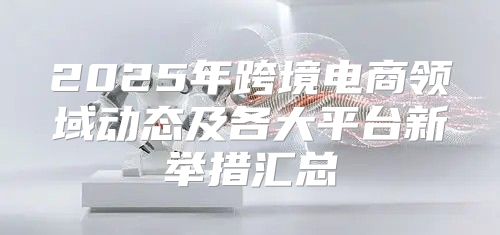 2025年跨境电商领域动态及各大平台新举措汇总