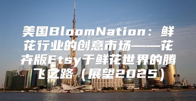 美国BloomNation：鲜花行业的创意市场——花卉版Etsy于鲜花世界的腾飞之路展望2025
