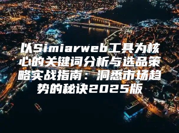 以Simiarweb工具为核心的关键词分析与选品策略实战指南：洞悉市场趋势的秘诀2025版
