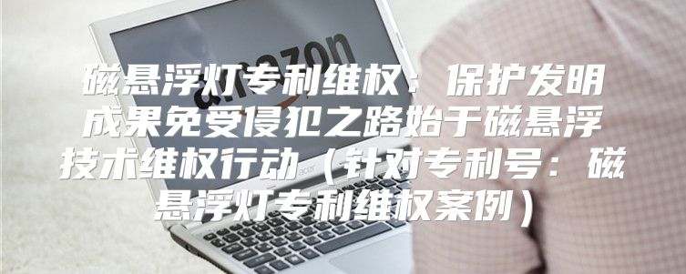 磁悬浮灯专利维权：保护发明成果免受侵犯之路始于磁悬浮技术维权行动针对专利号：磁悬浮灯专利维权案例