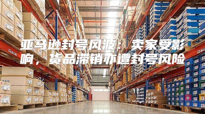 亚马逊封号风波：卖家受影响，货品滞销亦遭封号风险！