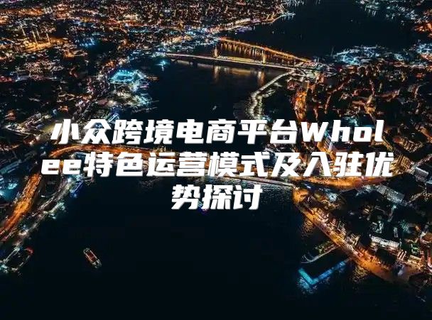 小众跨境电商平台Wholee特色运营模式及入驻优势探讨