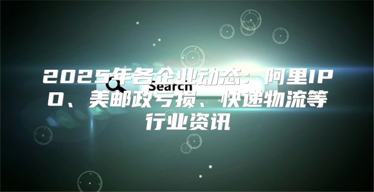 2025年各企业动态：阿里IPO、美邮政亏损、快递物流等行业资讯