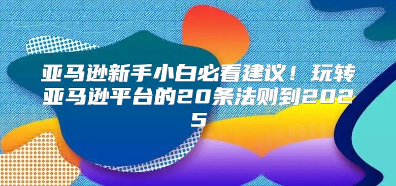 亚马逊新手小白必看建议！玩转亚马逊平台的20条法则到2025