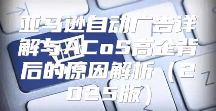 亚马逊自动广告详解与ACoS高企背后的原因解析2025版