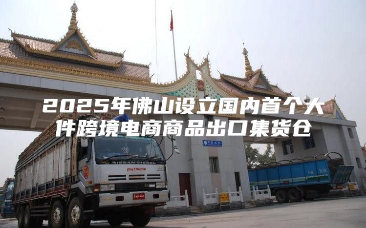 2025年佛山设立国内首个大件跨境电商商品出口集货仓