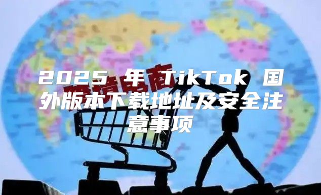 2025 年 TikTok 国外版本下载地址及安全注意事项