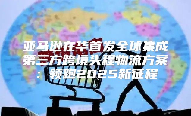亚马逊在华首发全球集成第三方跨境头程物流方案：领跑2025新征程